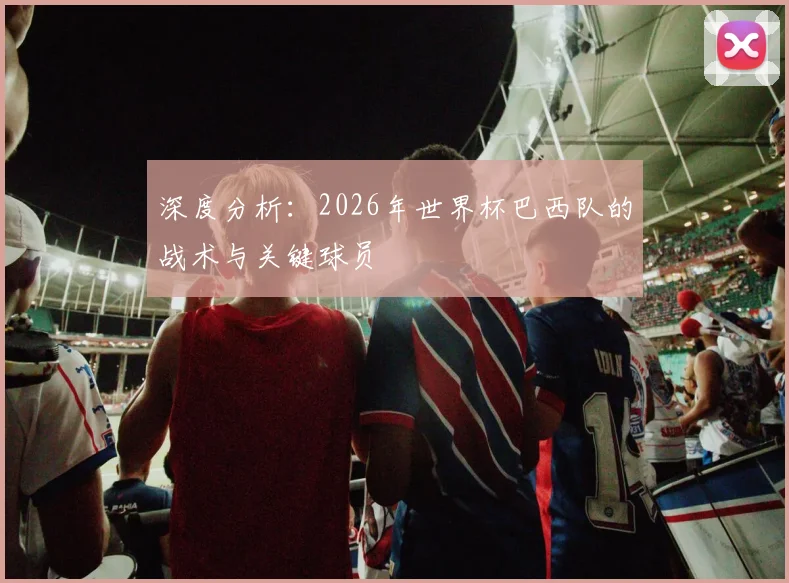 深度分析：2026年世界杯巴西队的战术与关键球员