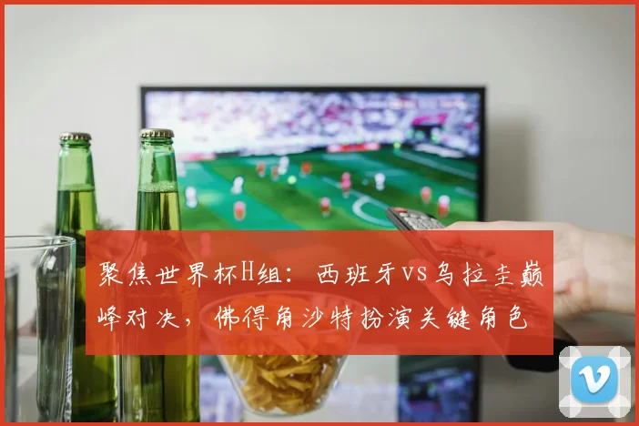 聚焦世界杯H组：西班牙vs乌拉圭巅峰对决，佛得角沙特扮演关键角色