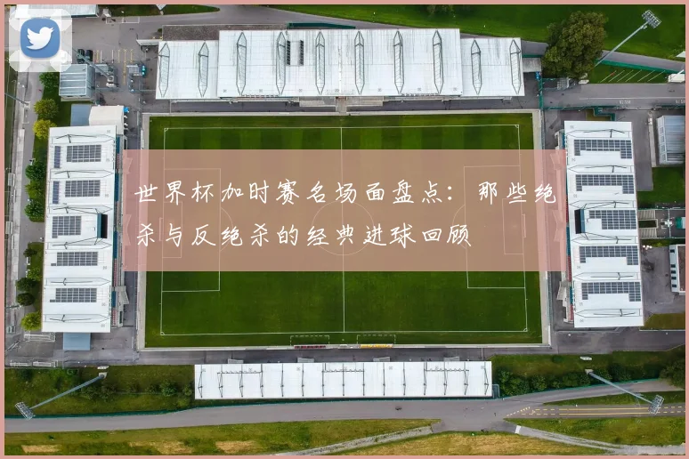 世界杯加时赛名场面盘点：那些绝杀与反绝杀的经典进球回顾
