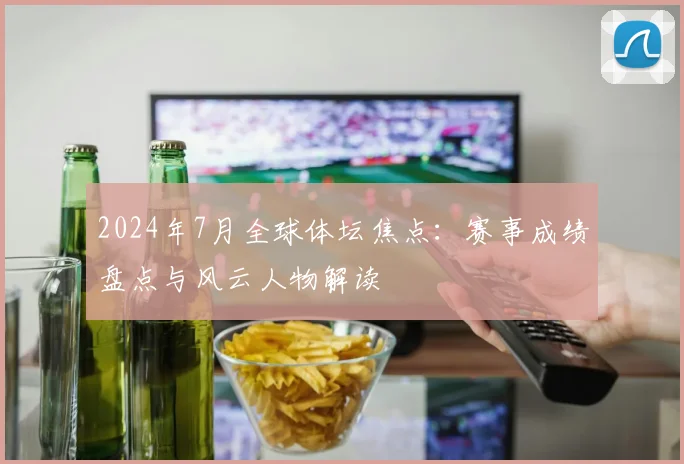 2024年7月全球体坛焦点：赛事成绩盘点与风云人物解读