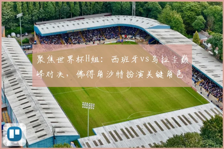 聚焦世界杯H组：西班牙vs乌拉圭巅峰对决，佛得角沙特扮演关键角色