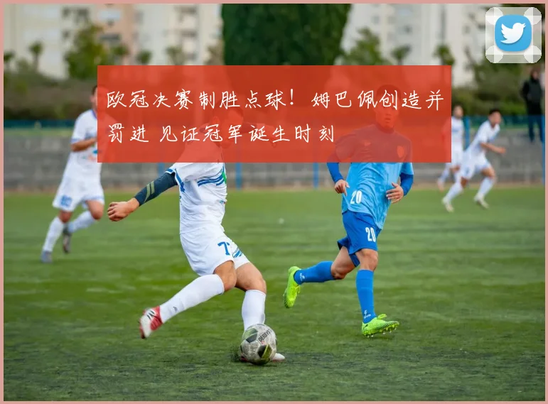 欧冠决赛制胜点球！姆巴佩创造并罚进 见证冠军诞生时刻