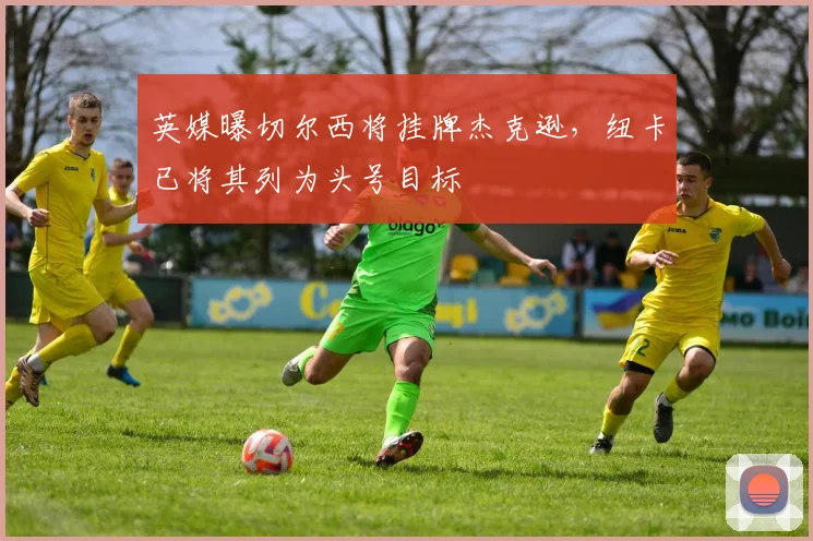 英媒曝切尔西将挂牌杰克逊，纽卡已将其列为头号目标
