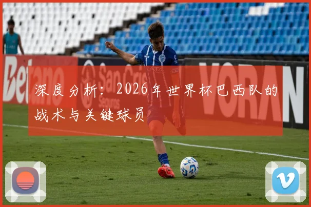 深度分析:2026年世界杯巴西队的战术与关键球员
