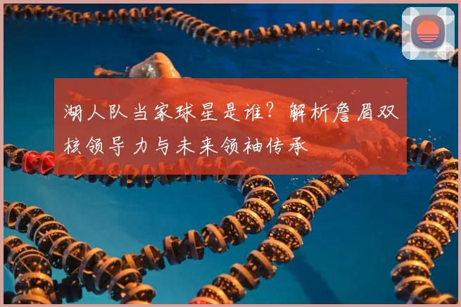 湖人队当家球星是谁？解析詹眉双核领导力与未来领袖传承