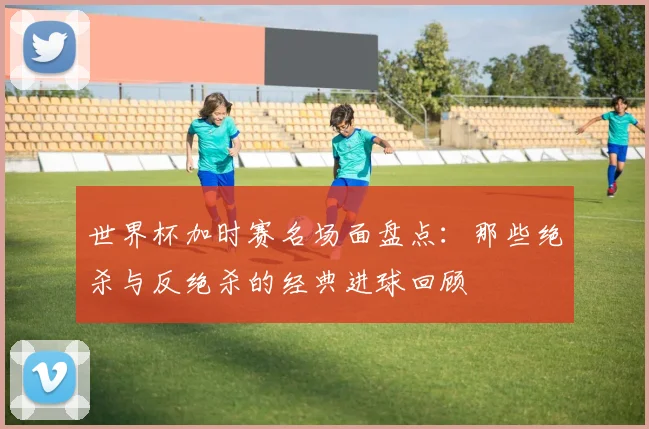 世界杯加时赛名场面盘点：那些绝杀与反绝杀的经典进球回顾