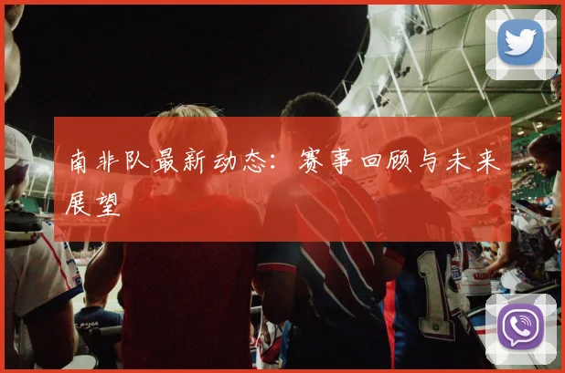 南非队最新动态：赛事回顾与未来展望