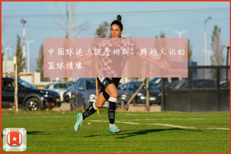 中国球迷力挺詹姆斯：跨越文化的篮球情缘