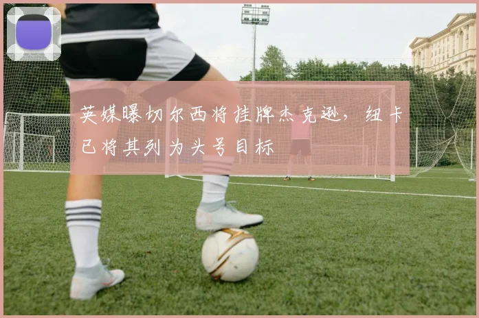 英媒曝切尔西将挂牌杰克逊，纽卡已将其列为头号目标