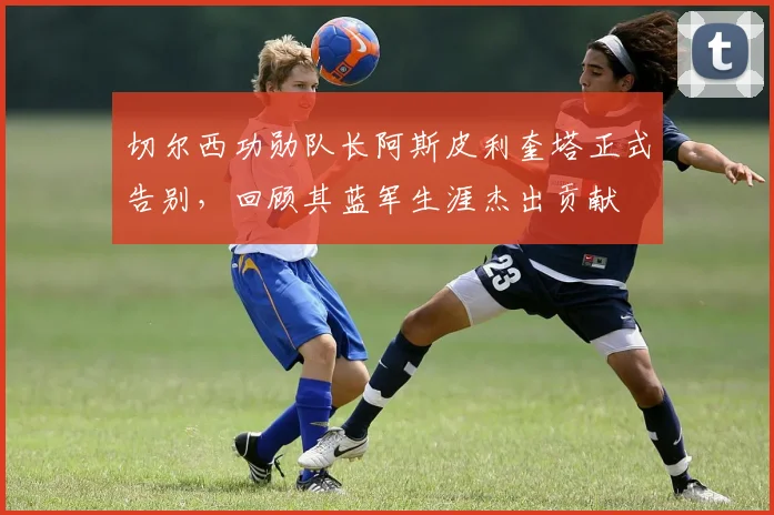 切尔西功勋队长阿斯皮利奎塔正式告别，回顾其蓝军生涯杰出贡献