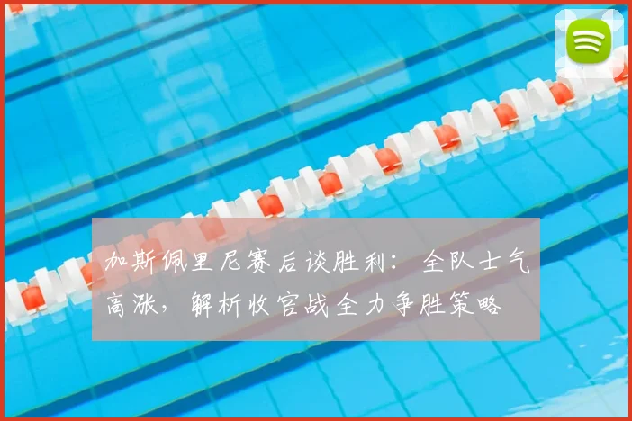 加斯佩里尼赛后谈胜利：全队士气高涨，解析收官战全力争胜策略