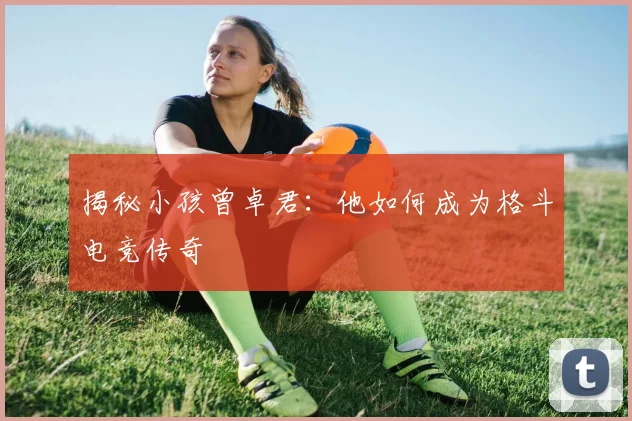揭秘小孩曾卓君:他如何成为格斗电竞传奇