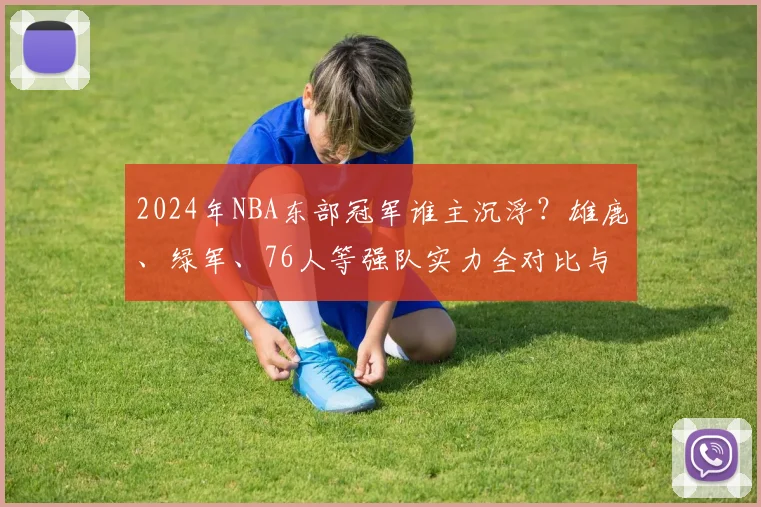 2024年NBA东部冠军谁主沉浮？雄鹿、绿军、76人等强队实力全对比与季后赛前景解析
